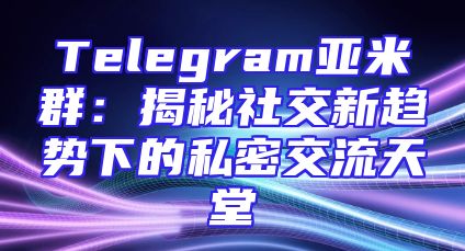 Telegram亚米群：揭秘社交新趋势下的私密交流天堂