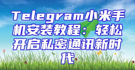 Telegram小米手机安装教程：轻松开启私密通讯新时代