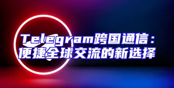 Telegram跨国通信：便捷全球交流的新选择