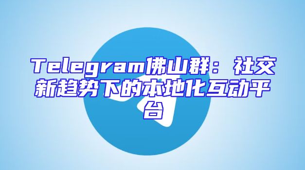 Telegram佛山群：社交新趋势下的本地化互动平台