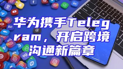 华为携手Telegram，开启跨境沟通新篇章