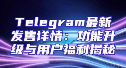 Telegram最新发售详情：功能升级与用户福利揭秘