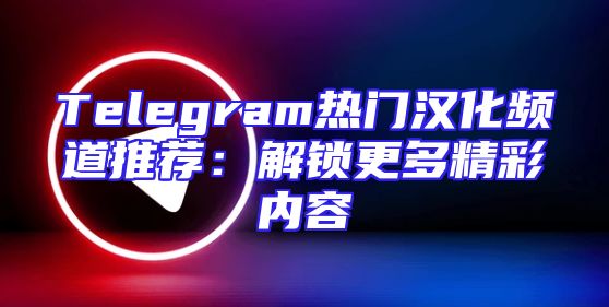 Telegram热门汉化频道推荐：解锁更多精彩内容