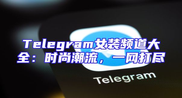 Telegram女装频道大全：时尚潮流，一网打尽