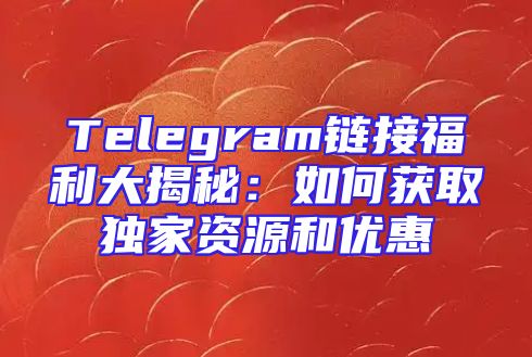 Telegram链接福利大揭秘：如何获取独家资源和优惠