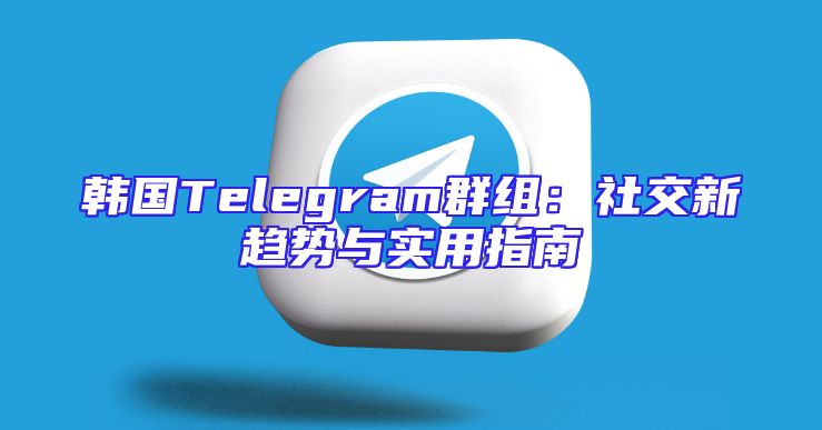 韩国Telegram群组：社交新趋势与实用指南