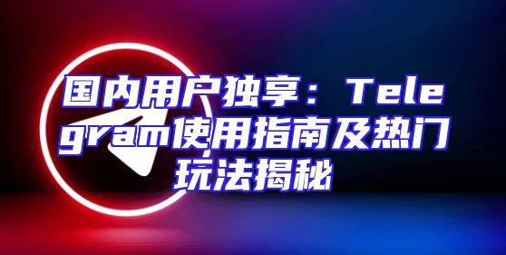 国内用户独享：Telegram使用指南及热门玩法揭秘