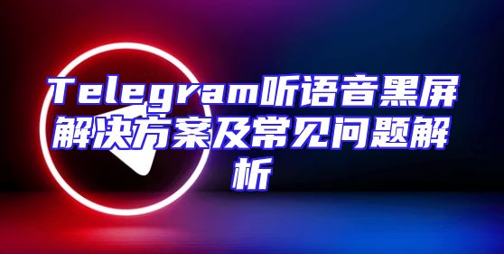 Telegram听语音黑屏解决方案及常见问题解析