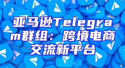 亚马逊Telegram群组：跨境电商交流新平台