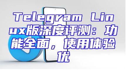 Telegram Linux版深度评测：功能全面，使用体验优