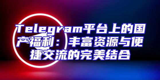 Telegram平台上的国产福利：丰富资源与便捷交流的完美结合