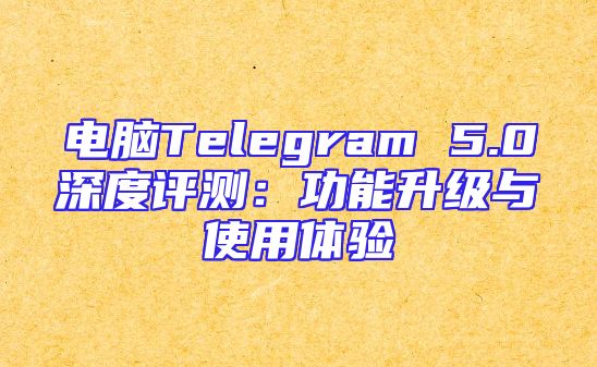 电脑Telegram 5.0深度评测：功能升级与使用体验
