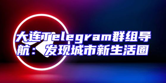 大连Telegram群组导航：发现城市新生活圈