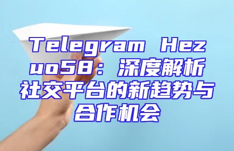 Telegram Hezuo58：深度解析社交平台的新趋势与合作机会