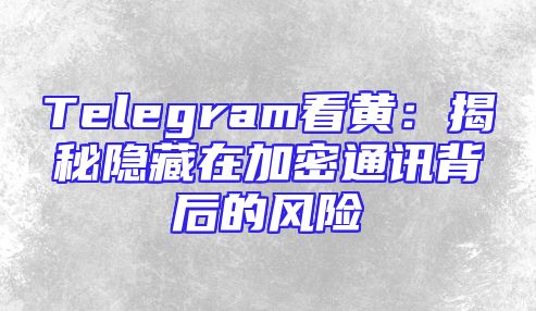 Telegram看黄：揭秘隐藏在加密通讯背后的风险