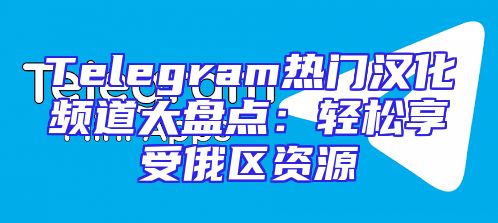 Telegram热门汉化频道大盘点：轻松享受俄区资源