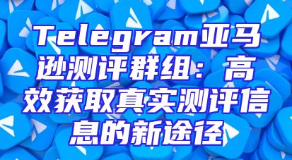 Telegram亚马逊测评群组：高效获取真实测评信息的新途径