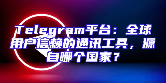 Telegram平台：全球用户信赖的通讯工具，源自哪个国家？