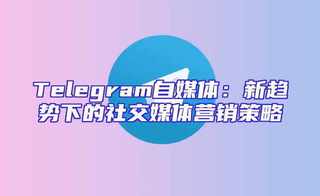 Telegram自媒体：新趋势下的社交媒体营销策略
