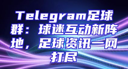 Telegram足球群：球迷互动新阵地，足球资讯一网打尽