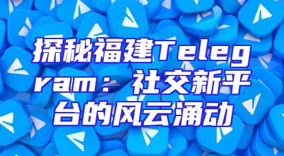 探秘福建Telegram：社交新平台的风云涌动