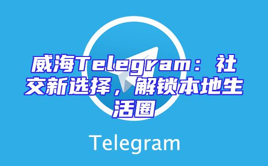 威海Telegram：社交新选择，解锁本地生活圈