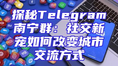 探秘Telegram南宁群：社交新宠如何改变城市交流方式