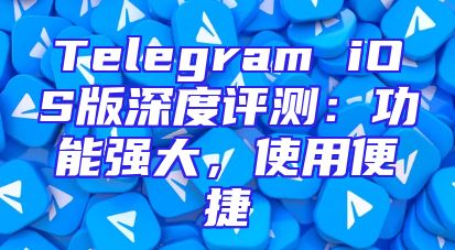 Telegram iOS版深度评测：功能强大，使用便捷