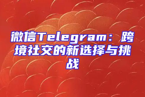 微信Telegram：跨境社交的新选择与挑战