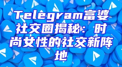 Telegram富婆社交圈揭秘：时尚女性的社交新阵地