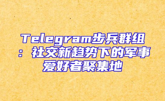 Telegram步兵群组：社交新趋势下的军事爱好者聚集地