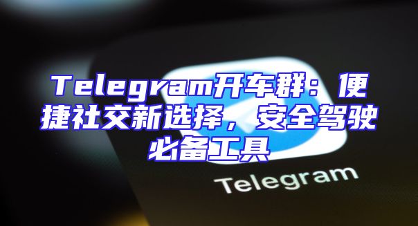 Telegram开车群：便捷社交新选择，安全驾驶必备工具