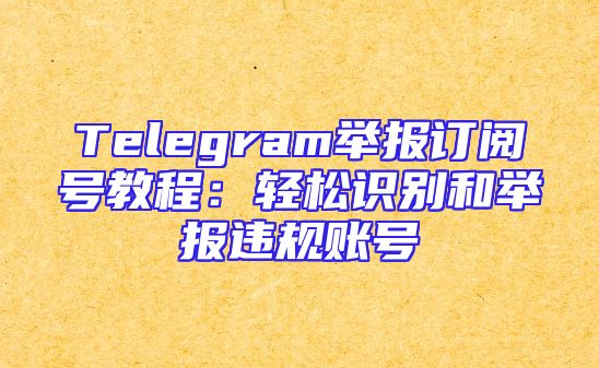 Telegram举报订阅号教程：轻松识别和举报违规账号