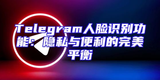 Telegram人脸识别功能：隐私与便利的完美平衡