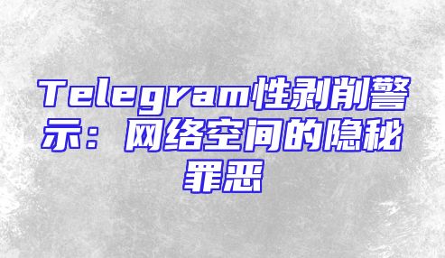 Telegram性剥削警示：网络空间的隐秘罪恶
