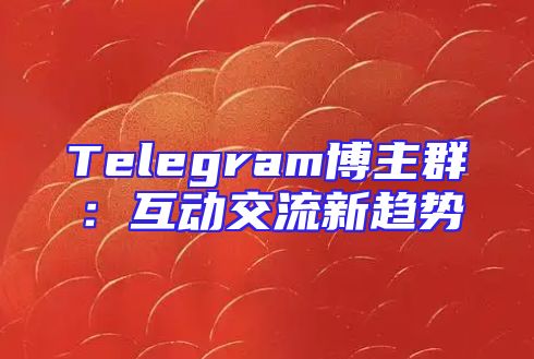 Telegram博主群：互动交流新趋势