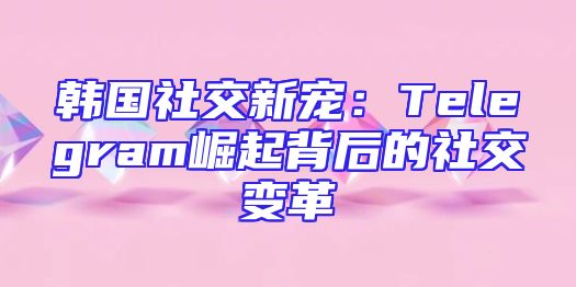 韩国社交新宠：Telegram崛起背后的社交变革