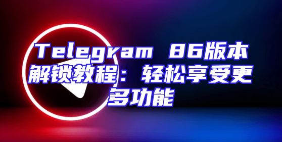Telegram 86版本解锁教程：轻松享受更多功能