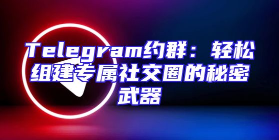 Telegram约群：轻松组建专属社交圈的秘密武器